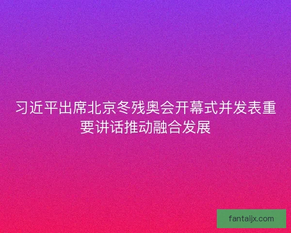 习近平出席北京冬残奥会开幕式并发表重要讲话推动融合发展