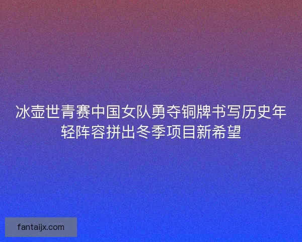 冰壶世青赛中国女队勇夺铜牌书写历史年轻阵容拼出冬季项目新希望