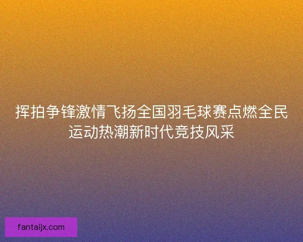 挥拍争锋激情飞扬全国羽毛球赛点燃全民运动热潮新时代竞技风采
