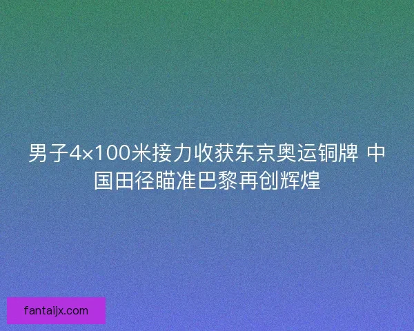 男子4×100米接力收获东京奥运铜牌 中国田径瞄准巴黎再创辉煌