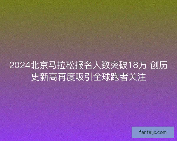 2024北京马拉松报名人数突破18万 创历史新高再度吸引全球跑者关注