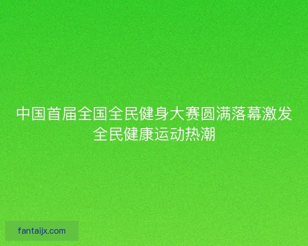 中国首届全国全民健身大赛圆满落幕激发全民健康运动热潮 中国首届全国全民健身大赛圆满落幕激发全民健康运动热潮