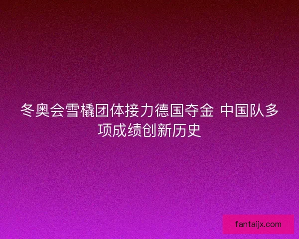 冬奥会雪橇团体接力德国夺金 中国队多项成绩创新历史 冬奥会雪橇团体接力德国夺金 中国队多项成绩创新历史