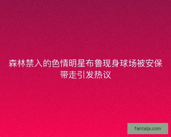 森林禁入的色情明星布鲁现身球场被安保带走引发热议