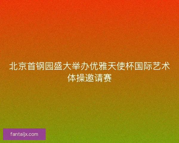 北京首钢园盛大举办优雅天使杯国际艺术体操邀请赛